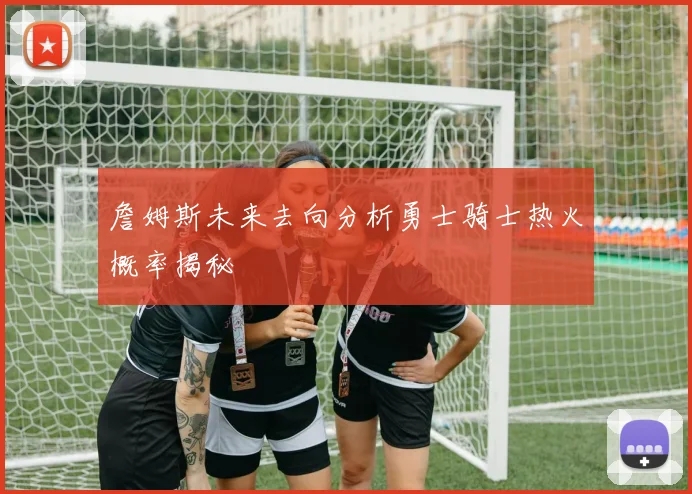 詹姆斯未来去向分析勇士骑士热火概率揭秘