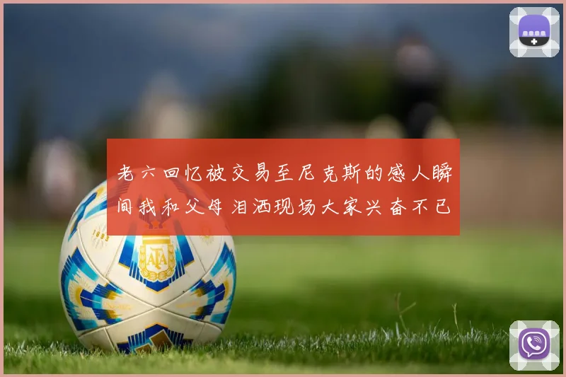 老六回忆被交易至尼克斯的感人瞬间我和父母泪洒现场大家兴奋不已