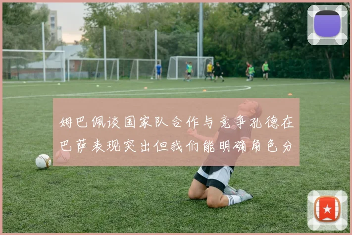姆巴佩谈国家队合作与竞争孔德在巴萨表现突出但我们能明确角色分工