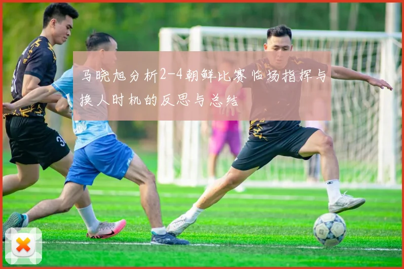 马晓旭分析2-4朝鲜比赛临场指挥与换人时机的反思与总结