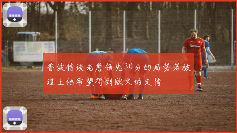 香波特谈老詹领先30分的局势若被追上他希望得到欧文的支持