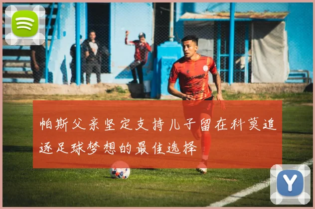 帕斯父亲坚定支持儿子留在科莫追逐足球梦想的最佳选择