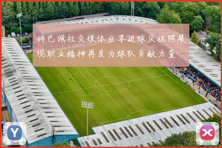 姆巴佩社交媒体分享进球庆祝照展现职业精神再度为球队贡献力量