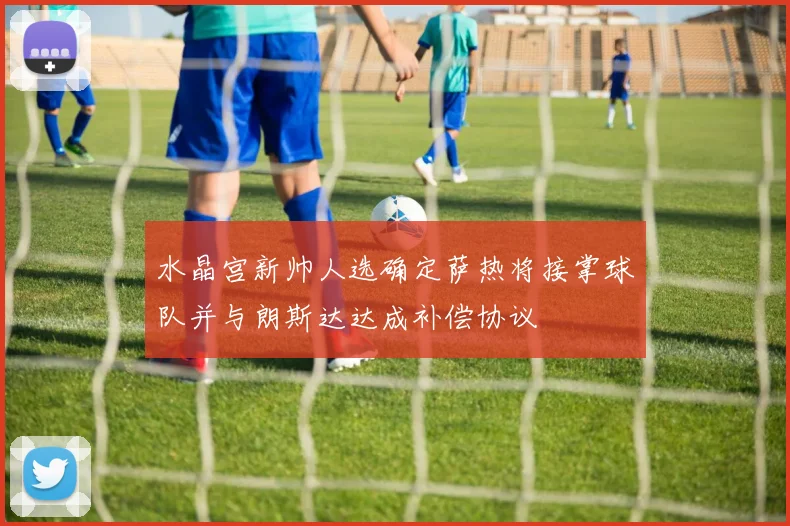 水晶宫新帅人选确定萨热将接掌球队并与朗斯达达成补偿协议