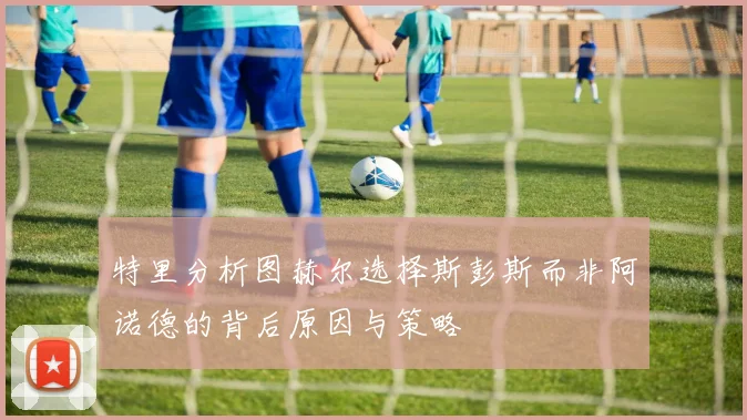 特里分析图赫尔选择斯彭斯而非阿诺德的背后原因与策略
