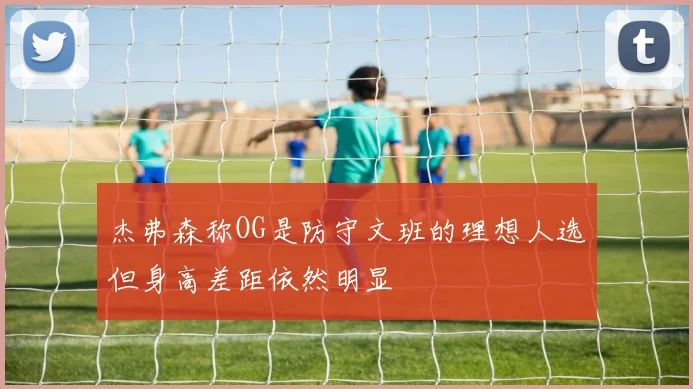 杰弗森称OG是防守文班的理想人选但身高差距依然明显