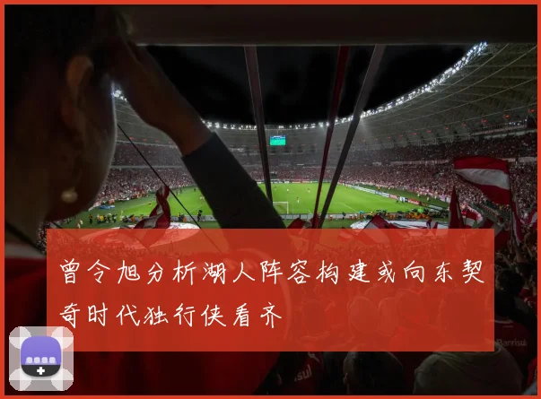 曾令旭分析湖人阵容构建或向东契奇时代独行侠看齐