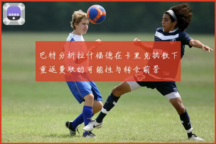 巴特分析拉什福德在卡里克执教下重返曼联的可能性与转会前景