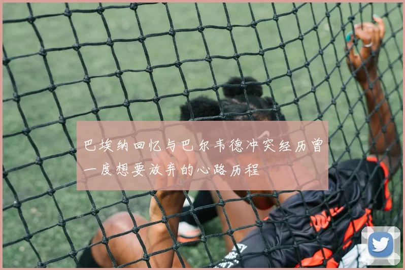 巴埃纳回忆与巴尔韦德冲突经历曾一度想要放弃的心路历程