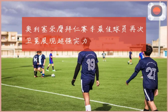 奥利塞荣膺拜仁赛季最佳球员再次卫冕展现超强实力