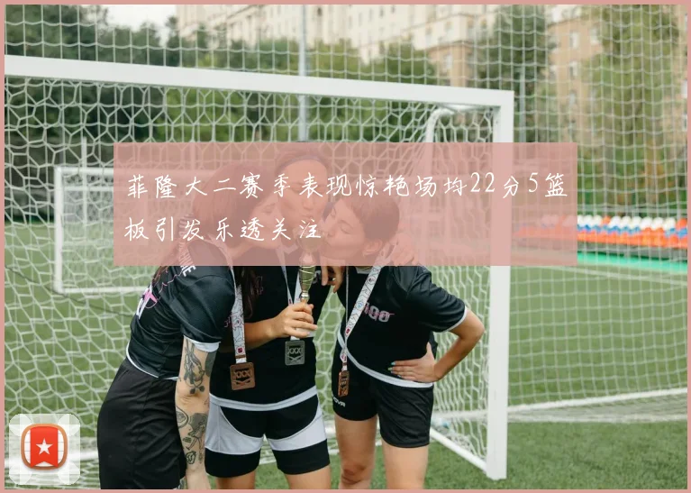 菲隆大二赛季表现惊艳场均22分5篮板引发乐透关注