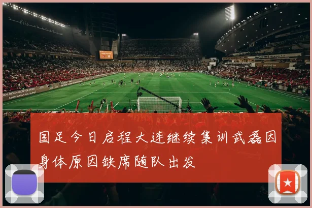 国足今日启程大连继续集训武磊因身体原因缺席随队出发