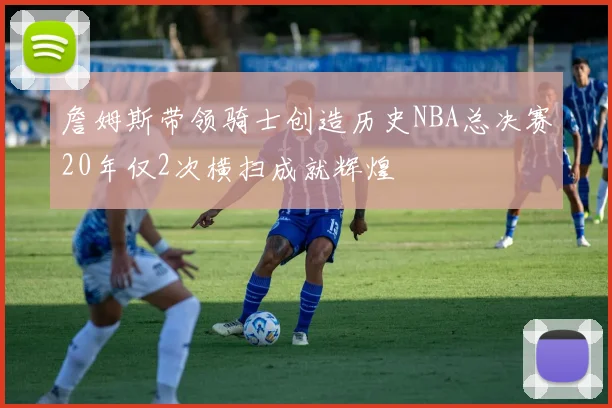 詹姆斯带领骑士创造历史NBA总决赛20年仅2次横扫成就辉煌