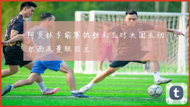 阿莫林季前赛执教米兰对决国米切尔西及曼联旧主