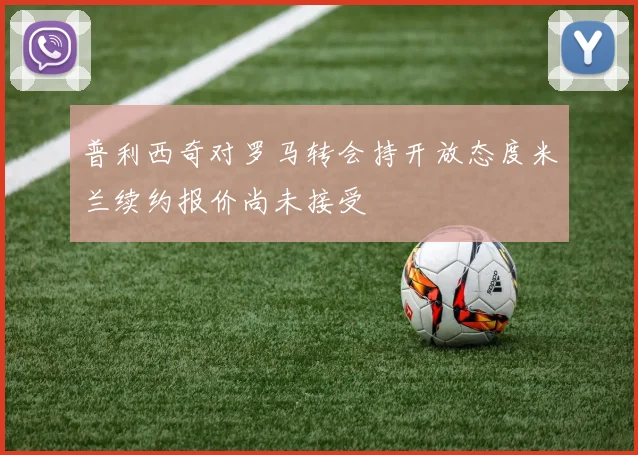 普利西奇对罗马转会持开放态度米兰续约报价尚未接受