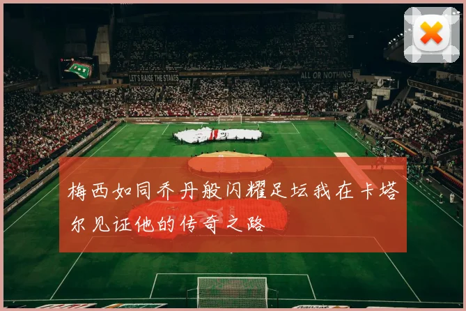 梅西如同乔丹般闪耀足坛我在卡塔尔见证他的传奇之路