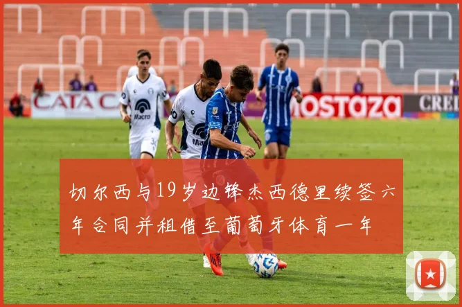切尔西与19岁边锋杰西德里续签六年合同并租借至葡萄牙体育一年