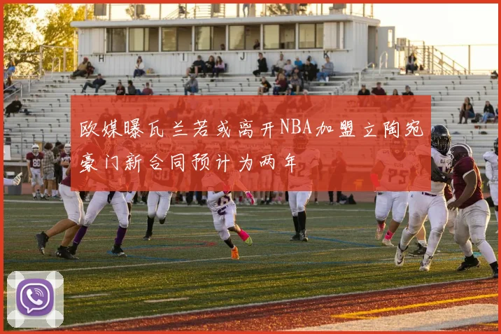 欧媒曝瓦兰若或离开NBA加盟立陶宛豪门新合同预计为两年