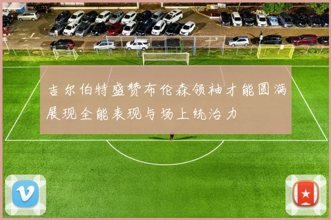 吉尔伯特盛赞布伦森领袖才能圆满展现全能表现与场上统治力