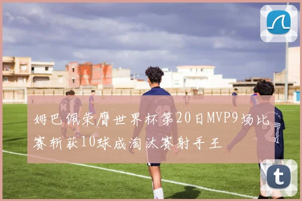 姆巴佩荣膺世界杯第20日MVP9场比赛斩获10球成淘汰赛射手王