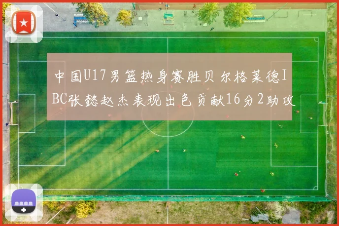 中国U17男篮热身赛胜贝尔格莱德IBC张懿赵杰表现出色贡献16分2助攻2抢断