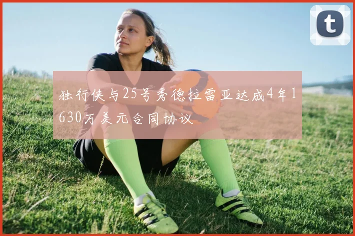 独行侠与25号秀德拉雷亚达成4年1630万美元合同协议